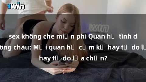 sex không che miễn phí Quan hệ tình dục giữa ông cháu: Mối quan hệ cấm kỵ hay tự do lựa chọn?