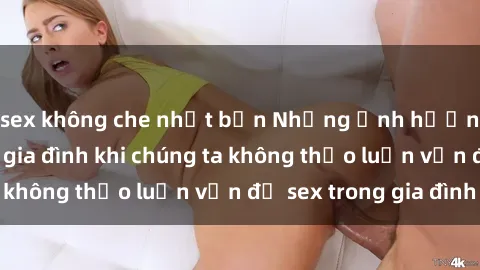 sex không che nhật bản Những ảnh hưởng đến tình cảm gia đình khi chúng ta không thảo luận vấn đề sex trong gia đình