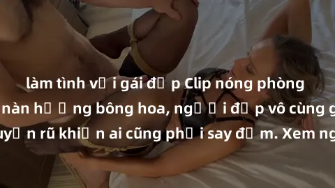 làm tình với gái đẹp Clip nóng phòng tắm: Hít thở nồng nàn hương bông hoa, người đẹp vô cùng gợi cảm và quyến rũ khiến ai cũng phải say đắm. Xem ngay để trải nghiệm điều đặc biệt!