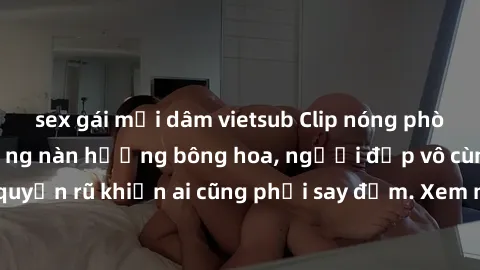 sex gái mại dâm vietsub Clip nóng phòng tắm: Hít thở nồng nàn hương bông hoa, người đẹp vô cùng gợi cảm và quyến rũ khiến ai cũng phải say đắm. Xem ngay để trải nghiệm điều đặc biệt!