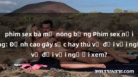 phim sex bà mẹ nóng bỏng Phim sex nơi công cộng: Đỉnh cao gây sốc hay thú vị đối với người xem?