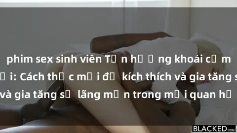 phim sex sinh viên Tận hưởng khoái cảm với sex ngoài trời: Cách thức mới để kích thích và gia tăng sự lãng mạn trong mối quan hệ của bạn!