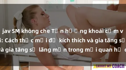 jav SM không che Tận hưởng khoái cảm với sex ngoài trời: Cách thức mới để kích thích và gia tăng sự lãng mạn trong mối quan hệ của bạn!