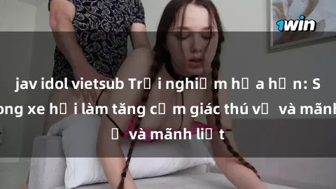 jav idol vietsub Trải nghiệm hứa hẹn: Sex trong xe hơi làm tăng cảm giác thú vị và mãnh liệt