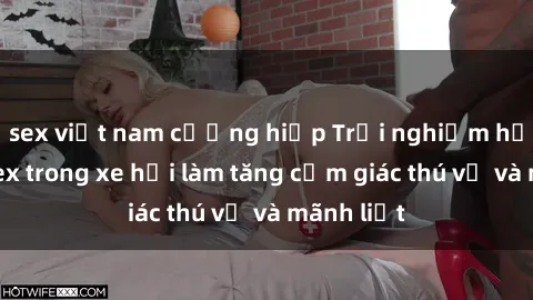 sex việt nam cưỡng hiếp Trải nghiệm hứa hẹn: Sex trong xe hơi làm tăng cảm giác thú vị và mãnh liệt