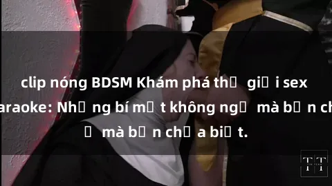 clip nóng BDSM Khám phá thế giới sex ở quán karaoke: Những bí mật không ngờ mà bạn chưa biết.