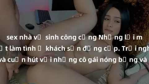 sex nhà vệ sinh công cộng Những lời mời bí mật: Gái Việt làm tình ở khách sạn đẳng cấp. Trải nghiệm độc đáo và cuốn hút với những cô gái nóng bỏng và sẵn lòng thỏa mãn mọi nhu cầu của bạn.