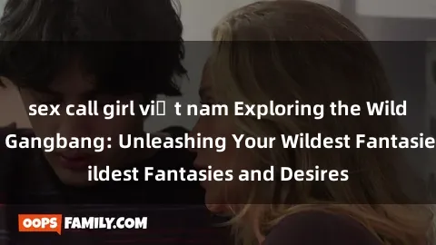 sex call girl việt nam Exploring the Wild World of Sex Gangbang: Unleashing Your Wildest Fantasies and Desires
