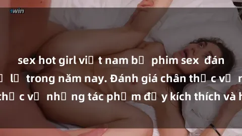sex hot girl việt nam bộ phim sex  đáng xem không thể bỏ lỡ trong năm nay. Đánh giá chân thực về những tác phẩm đầy kích thích và hấp dẫn này.