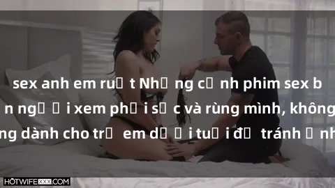 sex anh em ruột Những cảnh phim sex bạo dâm nhóm khiến người xem phải sốc và rùng mình, không dành cho trẻ em dưới tuổi để tránh ảnh hưởng tiêu cực.