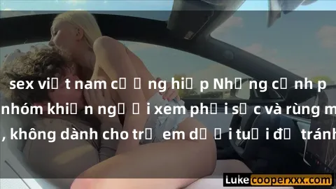 sex việt nam cưỡng hiếp Những cảnh phim sex bạo dâm nhóm khiến người xem phải sốc và rùng mình, không dành cho trẻ em dưới tuổi để tránh ảnh hưởng tiêu cực.