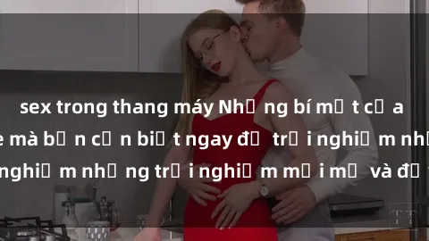 sex trong thang máy Những bí mật của sex nhóm không che mà bạn cần biết ngay để trải nghiệm những trải nghiệm mới mẻ và đầy kích thích.