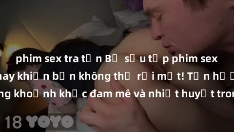 phim sex tra tấn Bộ sưu tập phim sex Mỹ hot nhất năm nay khiến bạn không thể rời mắt! Tận hưởng những khoảnh khắc đam mê và nhiệt huyết trong các tác phẩm nóng bỏng này!