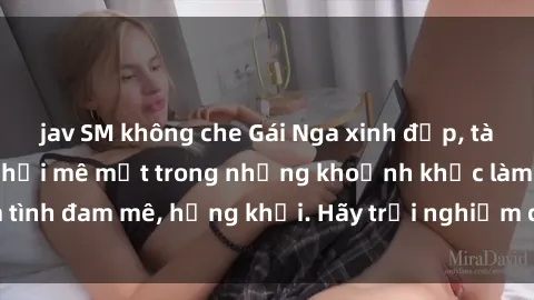jav SM không che Gái Nga xinh đẹp, tài năng khiến bạn phải mê mệt trong những khoảnh khắc làm tình đam mê, hứng khởi. Hãy trải nghiệm cùng họ ngay hôm nay!