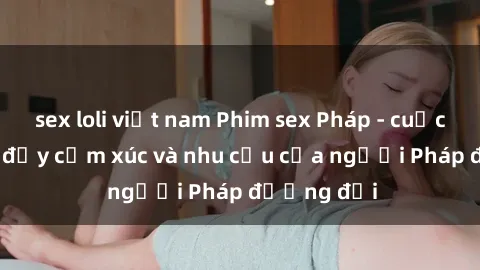 sex loli việt nam Phim sex Pháp - cuộc hành trình đầy cảm xúc và nhu cầu của người Pháp đương đại