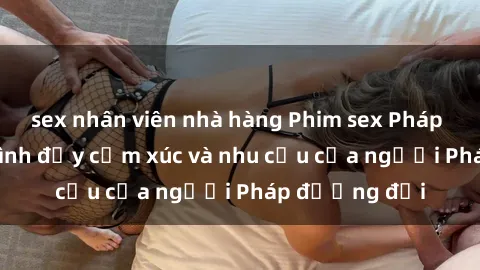 sex nhân viên nhà hàng Phim sex Pháp - cuộc hành trình đầy cảm xúc và nhu cầu của người Pháp đương đại