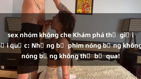 sex nhóm không che Khám phá thế giới phim sex ngoại quốc: Những bộ phim nóng bỏng không thể bỏ qua!