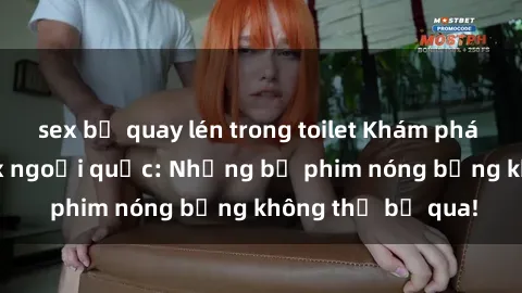 sex bị quay lén trong toilet Khám phá thế giới phim sex ngoại quốc: Những bộ phim nóng bỏng không thể bỏ qua!
