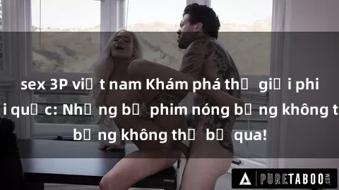 sex 3P việt nam Khám phá thế giới phim sex ngoại quốc: Những bộ phim nóng bỏng không thể bỏ qua!