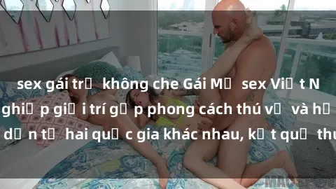 sex gái trẻ không che Gái Mỹ sex Việt Nam: Khi nền công nghiệp giải trí gặp phong cách thú vị và hấp dẫn từ hai quốc gia khác nhau, kết quả thú vị không thể bỏ qua.