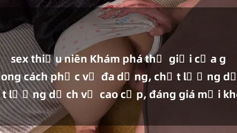 sex thiếu niên Khám phá thế giới của gái gọi Việt Nam: Phong cách phục vụ đa dạng, chất lượng dịch vụ cao cấp, đáng giá mọi khoản chi phí
