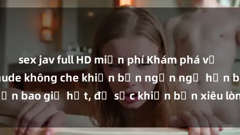 sex jav full HD miễn phí Khám phá vẻ đẹp gái Việt Nam nude không che khiến bạn ngẩn ngơ hơn bao giờ hết, đủ sức khiến bạn xiêu lòng đến ngất ngây
