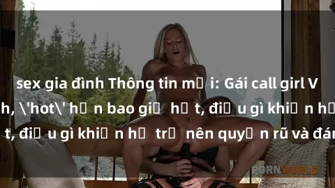 sex gia đình Thông tin mới: Gái call girl Việt Nam đắt khách, 'hot' hơn bao giờ hết, điều gì khiến họ trở nên quyến rũ và đáng chú ý?