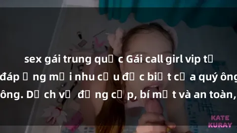 sex gái trung quốc Gái call girl vip tư vấn chuyên nghiệp, đáp ứng mọi nhu cầu đặc biệt của quý ông. Dịch vụ đẳng cấp, bí mật và an toàn, hãy tìm hiểu ngay!