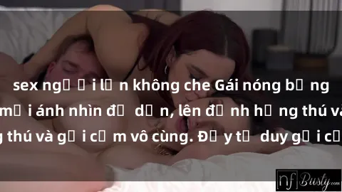 sex người lớn không che Gái nóng bỏng khỏa thân khiến mọi ánh nhìn đổ dồn, lên đỉnh hứng thú và gợi cảm vô cùng. Đầy tư duy gợi cảm và quyến rũ.