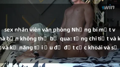 sex nhân viên văn phòng Những bí mật về sex người lớn mà bạn không thể bỏ qua: từng chi tiết và kỹ năng tối ưu để đạt cực khoái và sự hài lòng tối đa.
