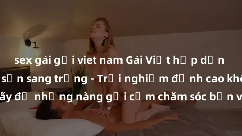 sex gái gọi viet nam Gái Việt hấp dẫn làm tình tại khách sạn sang trọng - Trải nghiệm đỉnh cao không thể bỏ lỡ! Hãy để những nàng gợi cảm chăm sóc bạn và mang đến cho bạn những phút giây đê mê không t