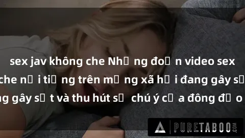 sex jav không che Những đoạn video sex Việt Nam không che nổi tiếng trên mạng xã hội đang gây sốt và thu hút sự chú ý của đông đảo người xem.