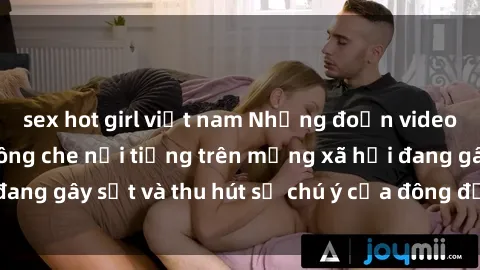 sex hot girl việt nam Những đoạn video sex Việt Nam không che nổi tiếng trên mạng xã hội đang gây sốt và thu hút sự chú ý của đông đảo người xem.