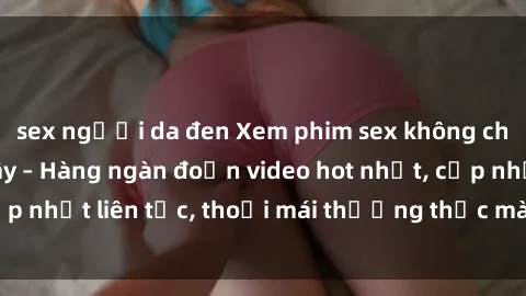sex người da đen Xem phim sex không che miễn phí tại đây – Hàng ngàn đoạn video hot nhất, cập nhật liên tục, thoải mái thưởng thức mà không tốn kém.