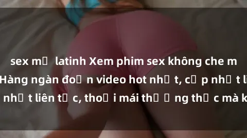 sex mỹ latinh Xem phim sex không che miễn phí tại đây – Hàng ngàn đoạn video hot nhất, cập nhật liên tục, thoải mái thưởng thức mà không tốn kém.
