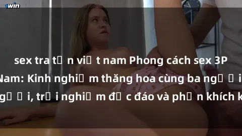 sex tra tấn việt nam Phong cách sex 3P độc đáo tại Việt Nam: Kinh nghiệm thăng hoa cùng ba người, trải nghiệm độc đáo và phấn khích không thể bỏ lỡ!