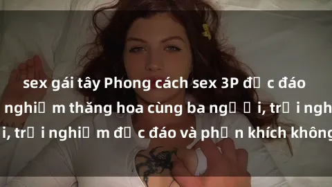 sex gái tây Phong cách sex 3P độc đáo tại Việt Nam: Kinh nghiệm thăng hoa cùng ba người, trải nghiệm độc đáo và phấn khích không thể bỏ lỡ!
