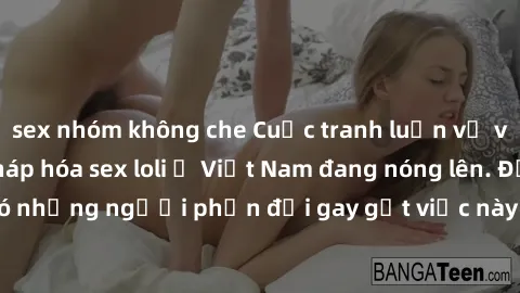 sex nhóm không che Cuộc tranh luận về việc có nên hợp pháp hóa sex loli ở Việt Nam đang nóng lên. Đồng thời, cũng có những người phản đối gay gắt việc này vì lo ngại về tác động tiêu cực lên trẻ em và