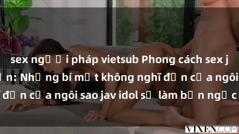 sex người pháp vietsub Phong cách sex jav idol siêu hấp dẫn: Những bí mật không nghĩ đến của ngôi sao jav idol sẽ làm bạn ngạc nhiên!