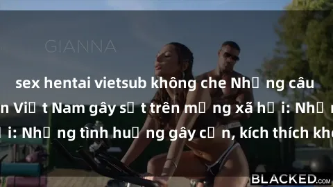 sex hentai vietsub không che Những câu chuyện sex sinh viên Việt Nam gây sốt trên mạng xã hội: Những tình huống gây cấn, kích thích không thể bỏ qua