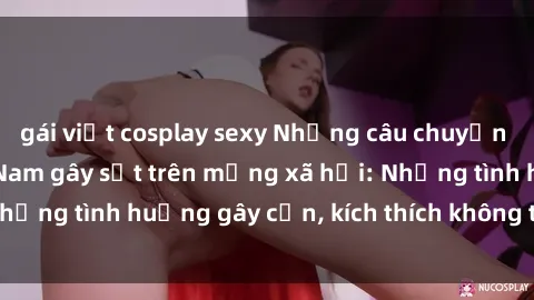gái việt cosplay sexy Những câu chuyện sex sinh viên Việt Nam gây sốt trên mạng xã hội: Những tình huống gây cấn, kích thích không thể bỏ qua