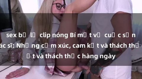 sex bị lộ clip nóng Bí mật về cuộc sống sex của bác sĩ: Những cảm xúc, cam kết và thách thức hàng ngày