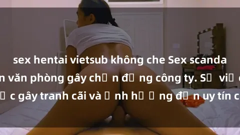 sex hentai vietsub không che Sex scandal của nữ nhân viên văn phòng gây chấn động công ty. Sự việc gây tranh cãi và ảnh hưởng đến uy tín của doanh nghiệp.