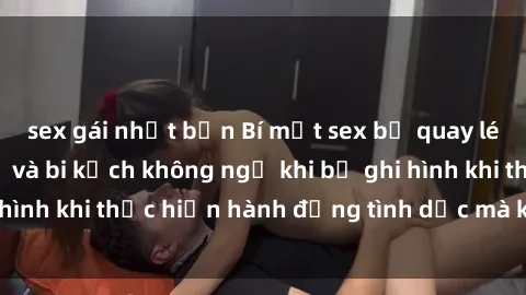 sex gái nhật bản Bí mật sex bị quay lén: Những hậu quả và bi kịch không ngờ khi bị ghi hình khi thực hiện hành động tình dục mà không biết.