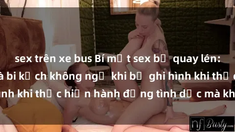 sex trên xe bus Bí mật sex bị quay lén: Những hậu quả và bi kịch không ngờ khi bị ghi hình khi thực hiện hành động tình dục mà không biết.