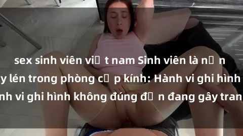 sex sinh viên việt nam Sinh viên là nạn nhân của video quay lén trong phòng cấp kính: Hành vi ghi hình không đúng đắn đang gây tranh cãi lớn