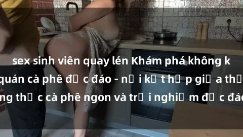 sex sinh viên quay lén Khám phá không khí độc đáo tại sex quán cà phê độc đáo - nơi kết hợp giữa thưởng thức cà phê ngon và trải nghiệm độc đáo của không gian sex shop.