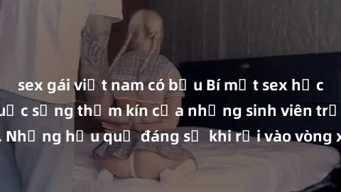 sex gái việt nam có bầu Bí mật sex học sinh không che: Cuộc sống thầm kín của những sinh viên trẻ trên trường. Những hậu quả đáng sợ khi rơi vào vòng xoáy của tình dục từ tuổi mới lớn.