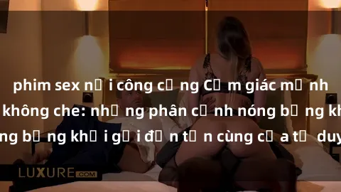 phim sex nơi công cộng Cảm giác mạnh mẽ với sex BDSM không che: những phân cảnh nóng bỏng khơi gợi đến tận cùng của tư duy và cơ thể.