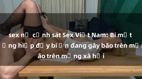 sex nữ cảnh sát Sex Việt Nam: Bí mật về vụ cưỡng hiếp đầy bí ẩn đang gây bão trên mạng xã hội